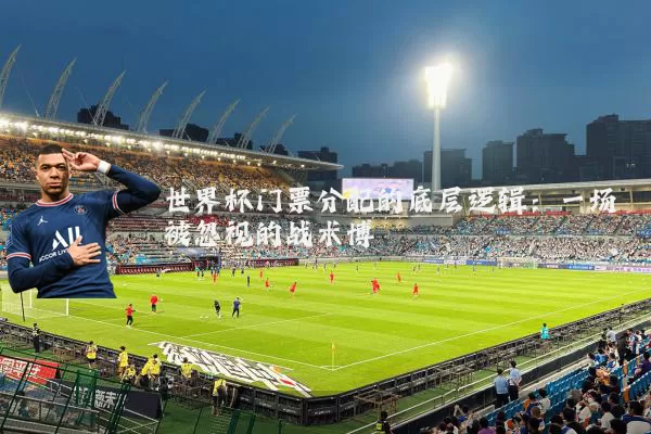 世界杯门票分配的底层逻辑：一场被忽视的战术博弈